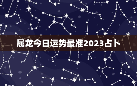 属龙今日运势最准2023占卜，属龙今日的运势