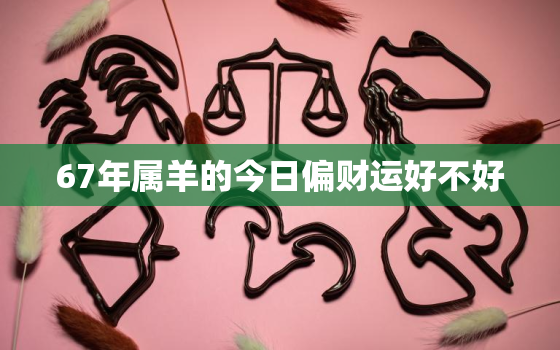 67年属羊的今日偏财运好不好，67年属羊人今日运程