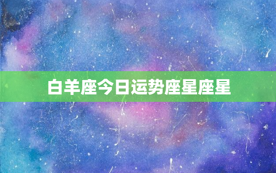 白羊座今日运势座星座星，白羊座今日运势最星座