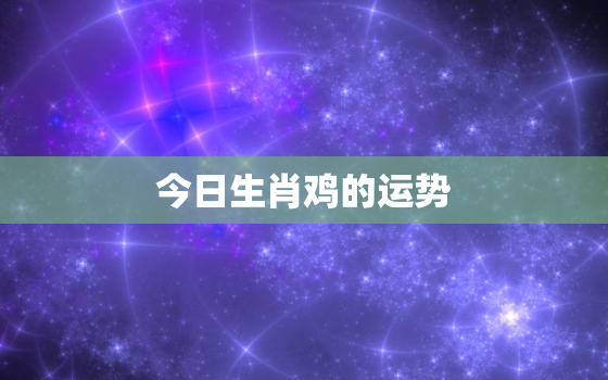 今日生肖鸡的运势，今日生肖鸡的运势财运麻将方位