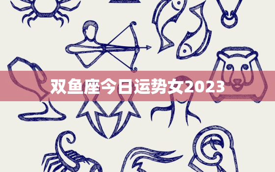 双鱼座今日运势女2023，双鱼座今日运势女2022年228