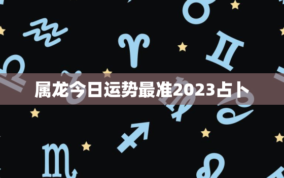 属龙今日运势最准2023占卜，属龙人今日运势运程