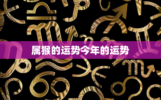 属猴的运势今年的运势，属猴的今年运势2022每月运势