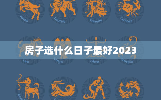 房子选什么日子最好2023，房子选什么日子最好2023年的