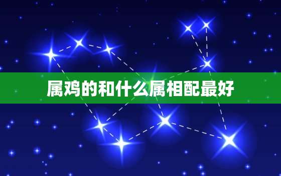 属鸡的和什么属相配最好，属鸡的和什么属相配最好婚姻