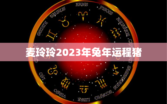 麦玲玲2023年兔年运程猪，麦玲玲2021年生肖兔运程