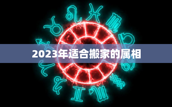 2023年适合搬家的属相，忌讳农历几月不搬家