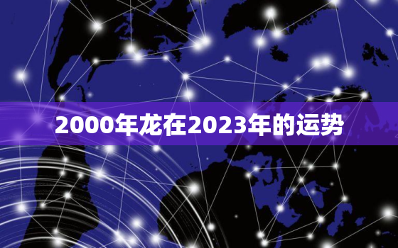 2000年龙在2023年的运势，2000年龙男命2023年运势