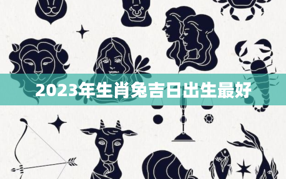 2023年生肖兔吉日出生最好，2023年的兔出生于几月好