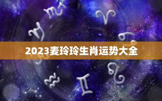 2023麦玲玲生肖运势大全，麦玲玲2020生肖运势