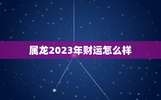 属龙2023年财运怎么样，属龙的2023年运势