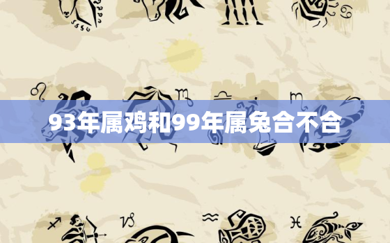 93年属鸡和99年属兔合不合，93年鸡跟99年兔在一起会咋样