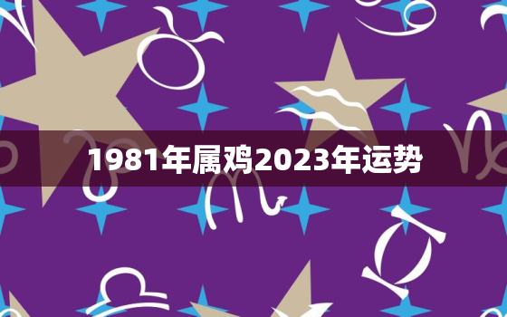 1981年属鸡2023年运势，1981年属鸡2023年运势及运程大家找