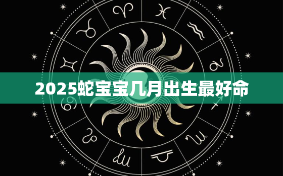 2025蛇宝宝几月出生最好命，2025蛇年哪个月份出生的人最好