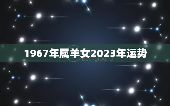 1967年属羊女2023年运势，1967年属羊女2023年运势及运程免费八字算命网