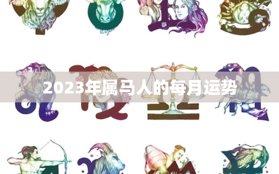 2023年属马人的每月运势，2023年属马人的每月运势怎么样