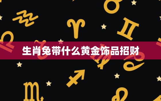 生肖兔带什么黄金饰品招财，生肖兔带什么黄金饰品招财运