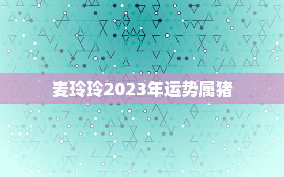 麦玲玲2023年运势属猪，麦玲玲2022年属猪运程