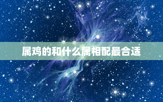 属鸡的和什么属相配最合适，属鸡的和什么属相最相配 属鸡宜配