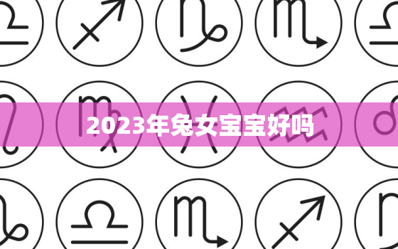 2023年兔女宝宝好吗，2023年属兔女宝宝阴历几月出生最好