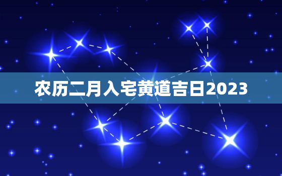 农历二月入宅黄道吉日2023，农历二月入宅黄道吉日2023年3月