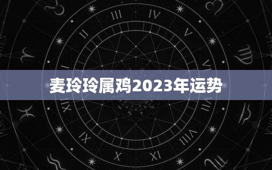 麦玲玲属鸡2023年运势，属鸡2021麦玲玲