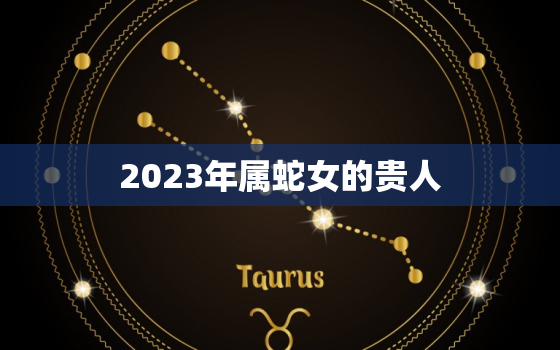 2023年属蛇女的贵人，属蛇女2023年适合生宝宝吗