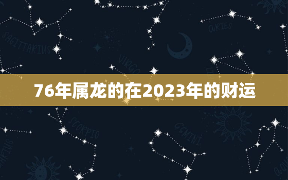 76年属龙的在2023年的财运，76年属龙人2023年全年运势详解