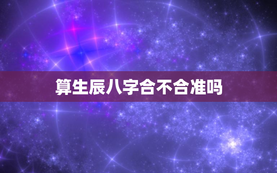 算生辰八字合不合准吗，算生辰八字会不会不好