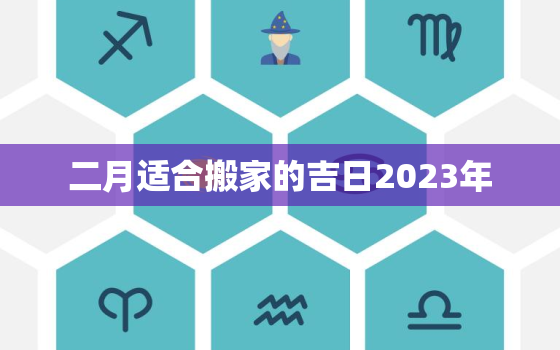 二月适合搬家的吉日2023年，二月适合搬家的吉日2023年有哪些