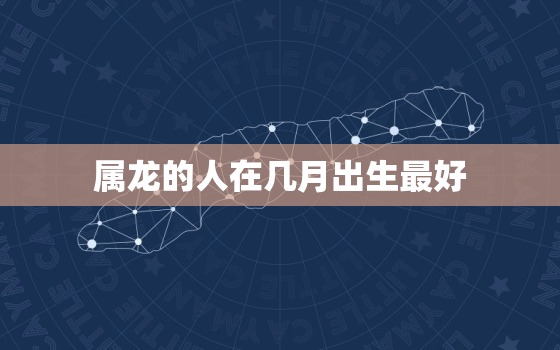 属龙的人在几月出生最好，属龙的人几月出生比较好