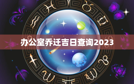 办公室乔迁吉日查询2023，办公室乔迁吉日查询2022