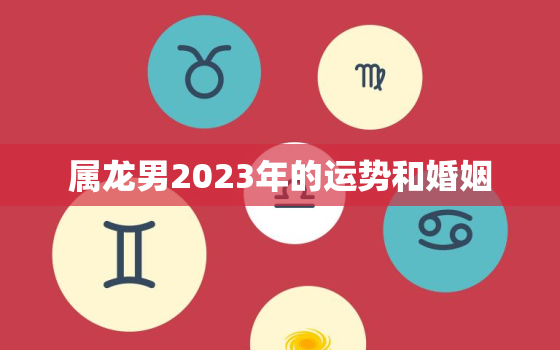 属龙男2023年的运势和婚姻，属龙男2022年过得好吗