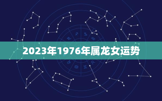 2023年1976年属龙女运势，2023年76属龙女全年的运势