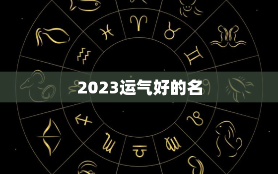 2023运气好的名，2023年财运最好的人