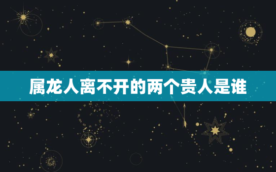 属龙人离不开的两个贵人是谁，属马人离不开的两个贵人是谁