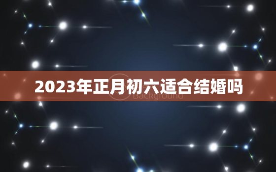 2023年正月初六适合结婚吗，正月结婚哪天日子好2023