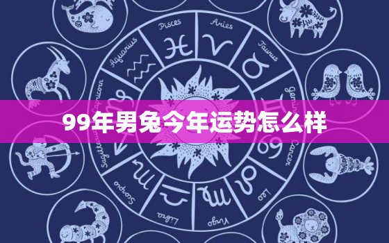 99年男兔今年运势怎么样，99年属兔男2021年的运势和婚姻