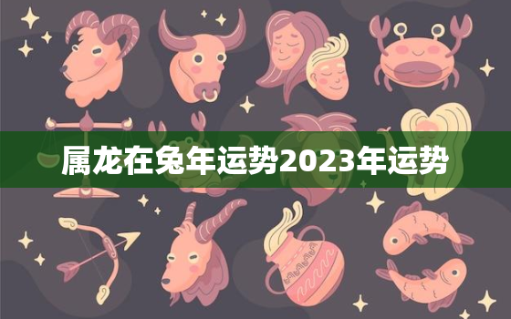 属龙在兔年运势2023年运势，属龙人兔年运势2023运势详解