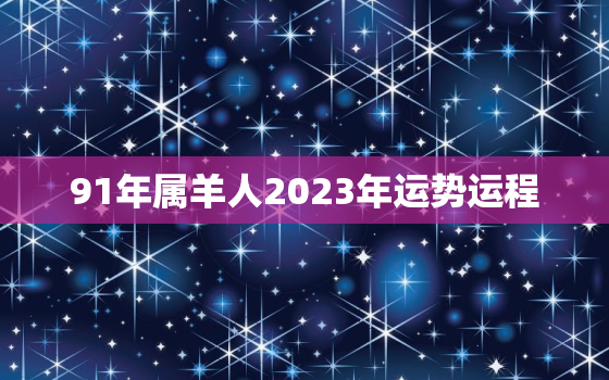 91年属羊人2023年运势运程，91年羊2023年运势如何