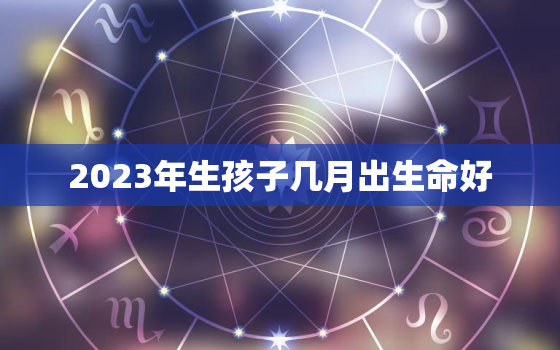 2023年生孩子几月出生命好，2023年几月出生的孩子最好命