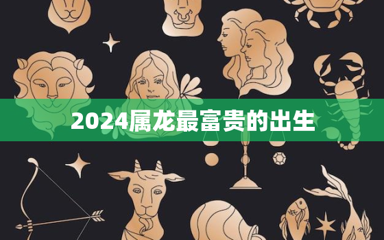 2024属龙最富贵的出生，十龙
苦,哪个月份最苦