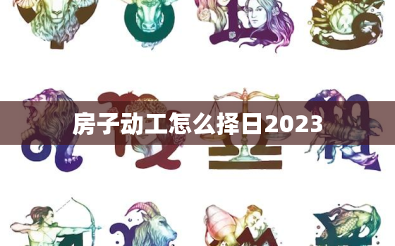 房子动工怎么择日2023，房子动工吉日2021