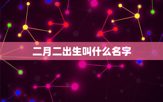 二月二出生叫什么名字，2月二出生的孩子好吗