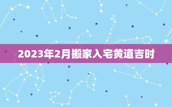 2023年2月搬家入宅黄道吉时，2023年2月黄历