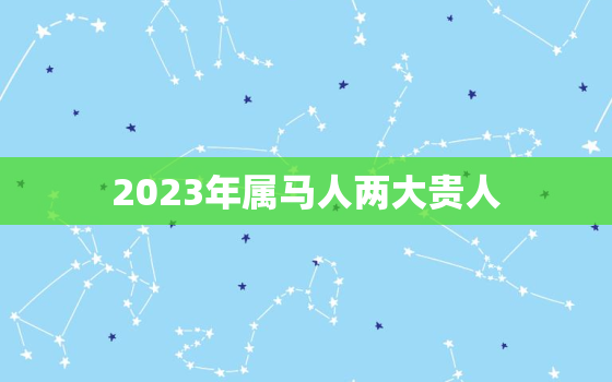 2023年属马人两大贵人，2023年全年运势运程