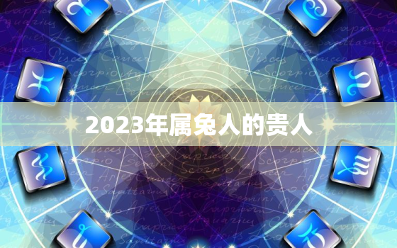 2023年属兔人的贵人，2023年属兔人的感情和婚姻