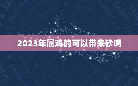 2023年属鸡的可以带朱砂吗，属鸡的到底能不能戴朱砂