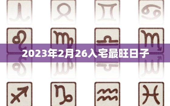 2023年2月26入宅最旺日子，2023年2月26入宅最旺日子时辰