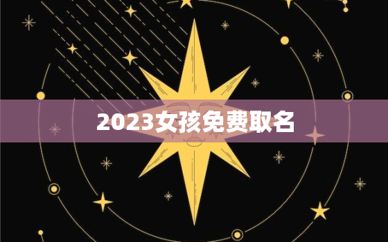 2023女孩免费取名，2022女孩名字大全 取名免费